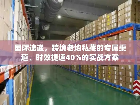 国际速递，跨境老炮私藏的专属渠道、时效提速40%的实战方案