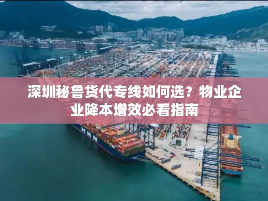 深圳秘鲁货代专线如何选？物业企业降本增效必看指南