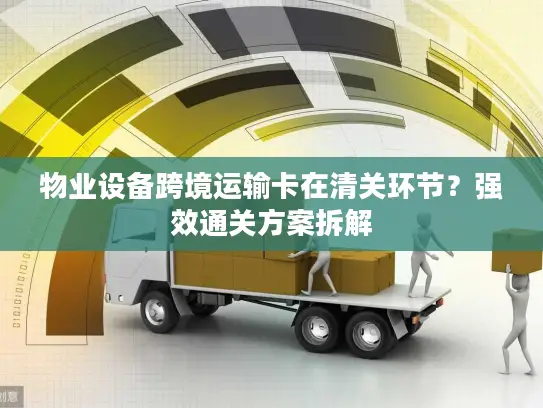物业设备跨境运输卡在清关环节？强效通关方案拆解