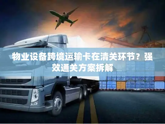 物业设备跨境运输卡在清关环节？强效通关方案拆解