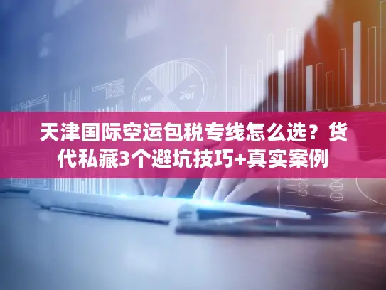 天津国际空运包税专线怎么选？货代私藏3个避坑技巧+真实案例