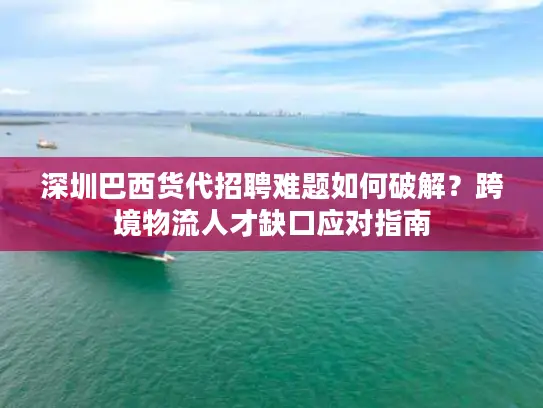 深圳巴西货代招聘难题如何破解？跨境物流人才缺口应对指南