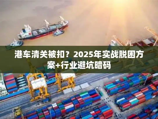 港车清关被扣？2025年实战脱困方案+行业避坑暗码