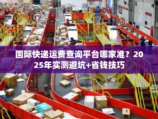 国际快递运费查询平台哪家准？2025年实测避坑+省钱技巧