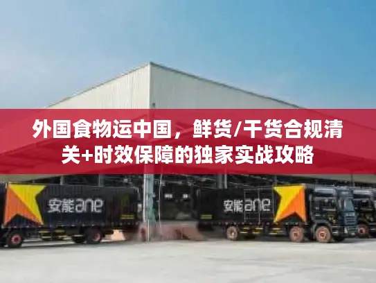 外国食物运中国,鲜货/干货合规清关+时效保障的独家实战攻略 外国食物运中国,鲜货/干货合规清关+时效保障的独家实战攻略