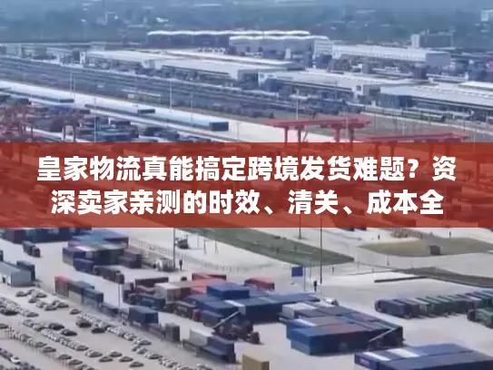 皇家物流真能搞定跨境发货难题？资深卖家亲测的时效、清关、成本全披露