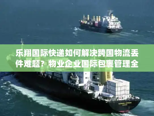 乐翔国际快递如何解决跨国物流丢件难题？物业企业国际包裹管理全解析