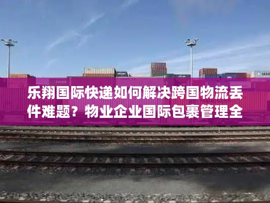 乐翔国际快递如何解决跨国物流丢件难题？物业企业国际包裹管理全解析