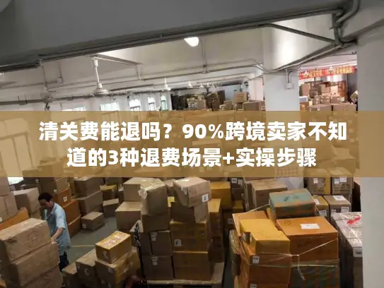清关费能退吗？90%跨境卖家不知道的3种退费场景+实操步骤