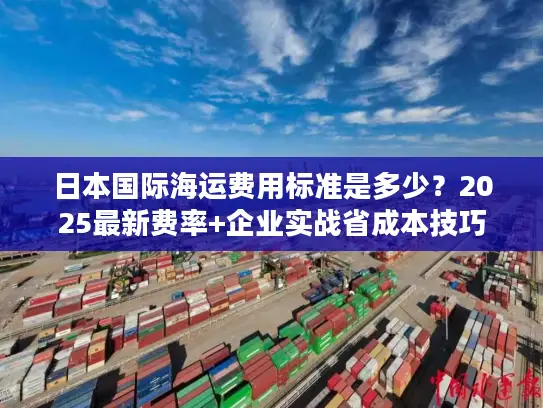 日本国际海运费用标准是多少？2025最新费率+企业实战省成本技巧