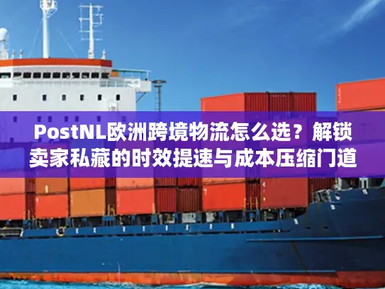 PostNL欧洲跨境物流怎么选？解锁卖家私藏的时效提速与成本压缩门道