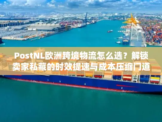 PostNL欧洲跨境物流怎么选？解锁卖家私藏的时效提速与成本压缩门道