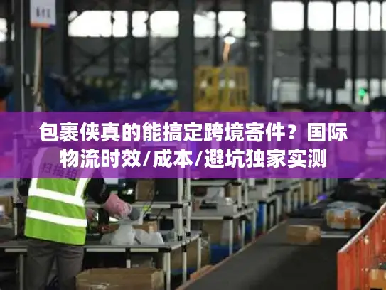 包裹侠真的能搞定跨境寄件？国际物流时效/成本/避坑独家实测