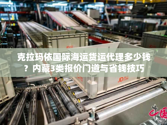 克拉玛依国际海运货运代理多少钱？内藏3类报价门道与省钱技巧