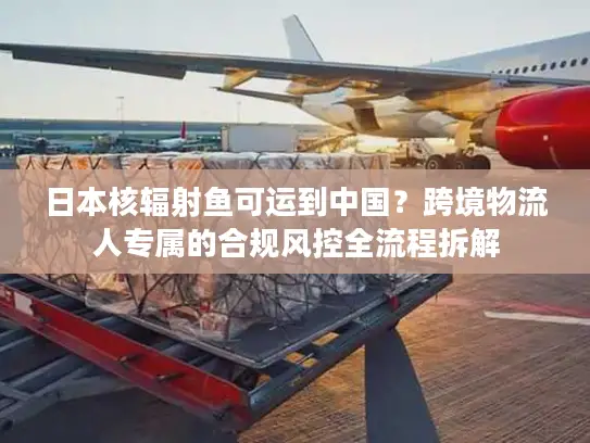 日本核辐射鱼可运到中国？跨境物流人专属的合规风控全流程拆解