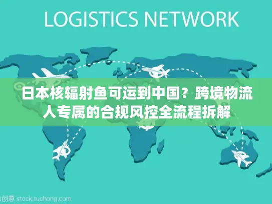 日本核辐射鱼可运到中国？跨境物流人专属的合规风控全流程拆解