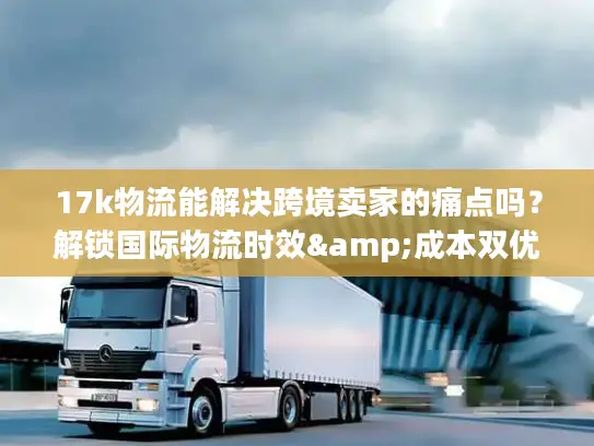 17k物流能解决跨境卖家的痛点吗？解锁国际物流时效&成本双优密码