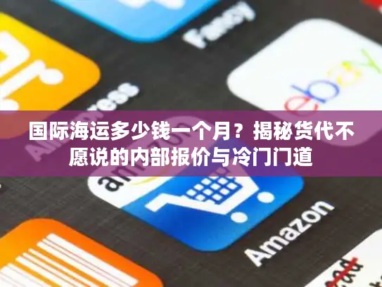 国际海运多少钱一个月？揭秘货代不愿说的内部报价与冷门门道