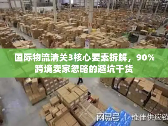 国际物流清关3核心要素拆解，90%跨境卖家忽略的避坑干货