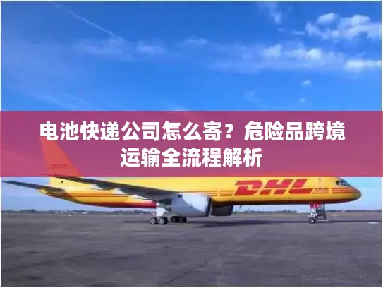 电池快递公司怎么寄？危险品跨境运输全流程解析