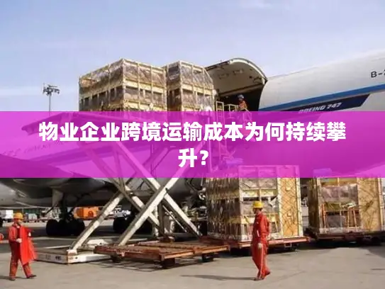 物业企业跨境运输成本为何持续攀升？