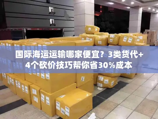 国际海运运输哪家便宜？3类货代+4个砍价技巧帮你省30%成本