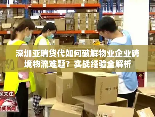 深圳亚瑞货代如何破解物业企业跨境物流难题？实战经验全解析