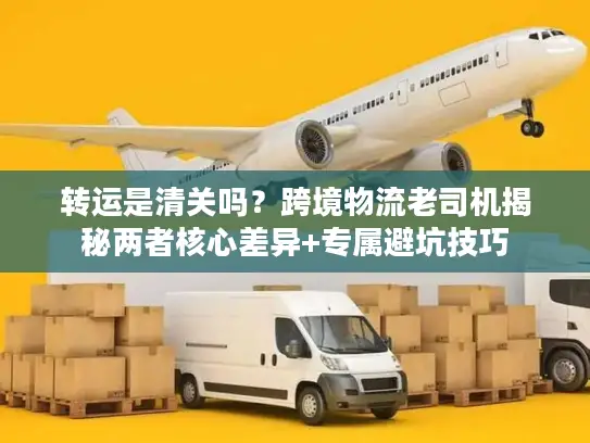 转运是清关吗？跨境物流老司机揭秘两者核心差异+专属避坑技巧