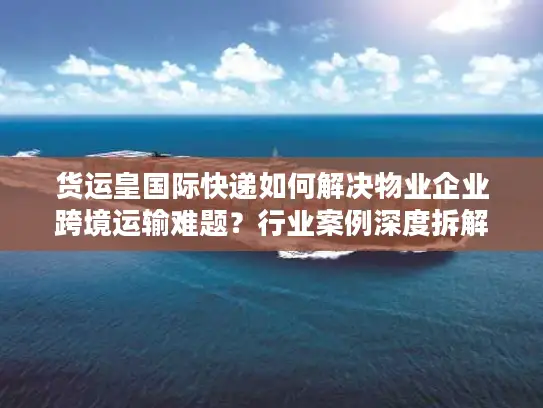 货运皇国际快递如何解决物业企业跨境运输难题？行业案例深度拆解