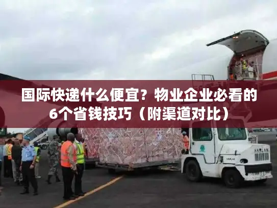 国际快递什么便宜？物业企业必看的6个省钱技巧（附渠道对比）