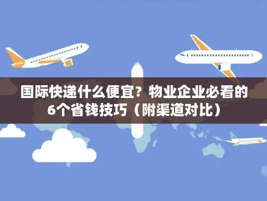 国际快递什么便宜？物业企业必看的6个省钱技巧（附渠道对比）
