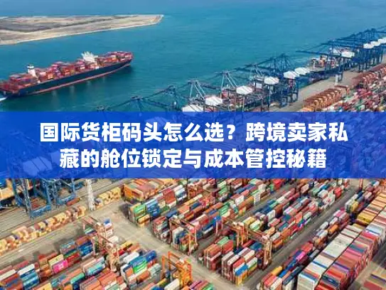 国际货柜码头怎么选？跨境卖家私藏的舱位锁定与成本管控秘籍