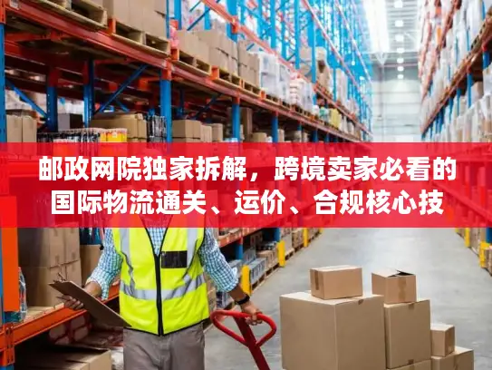 邮政网院独家拆解，跨境卖家必看的国际物流通关、运价、合规核心技巧