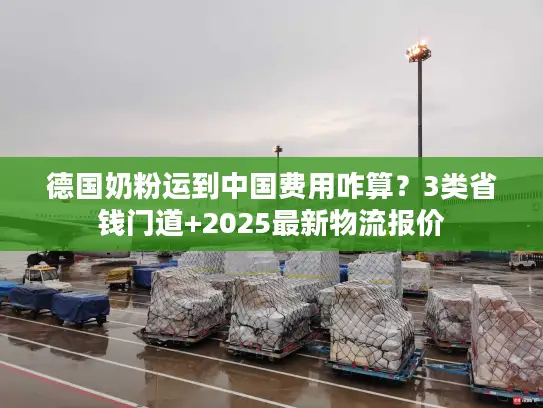 德国奶粉运到中国费用咋算？3类省钱门道+2025最新物流报价