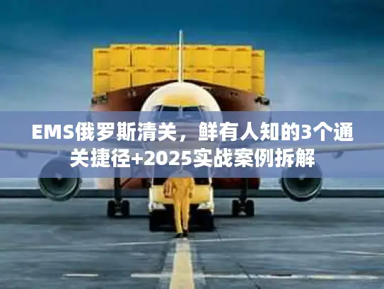 EMS俄罗斯清关，鲜有人知的3个通关捷径+2025实战案例拆解