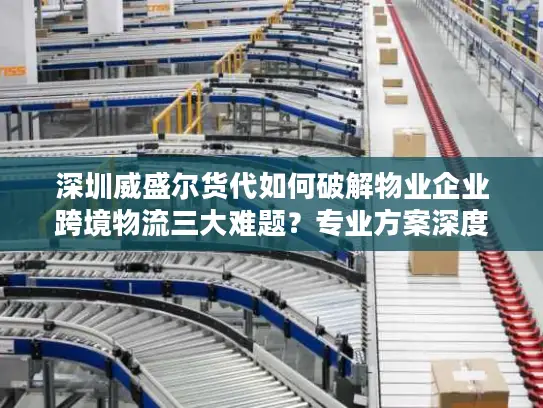 深圳威盛尔货代如何破解物业企业跨境物流三大难题？专业方案深度解析