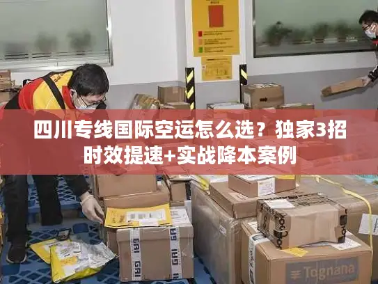 四川专线国际空运怎么选？独家3招时效提速+实战降本案例