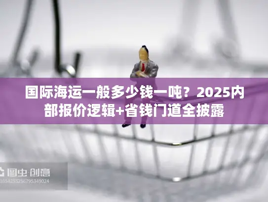 国际海运一般多少钱一吨？2025内部报价逻辑+省钱门道全披露