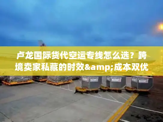 卢龙国际货代空运专线怎么选？跨境卖家私藏的时效&成本双优方案
