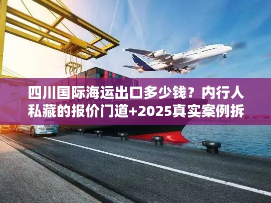 四川国际海运出口多少钱？内行人私藏的报价门道+2025真实案例拆解