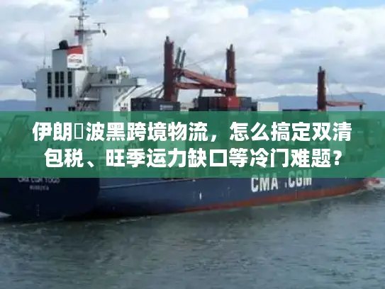 伊朗↔波黑跨境物流，怎么搞定双清包税、旺季运力缺口等冷门难题？