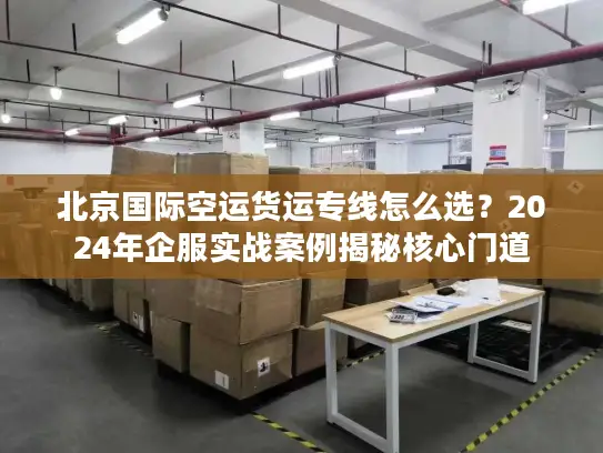 北京国际空运货运专线怎么选？2024年企服实战案例揭秘核心门道