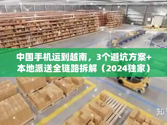 中国手机运到越南，3个避坑方案+本地派送全链路拆解（2024独家）