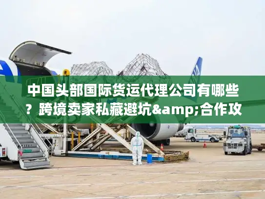 中国头部国际货运代理公司有哪些？跨境卖家私藏避坑&合作攻略