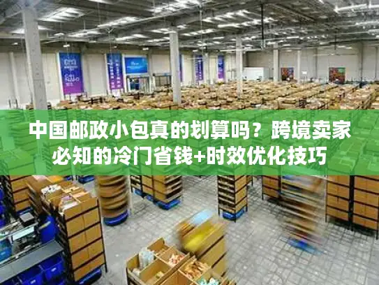 中国邮政小包真的划算吗？跨境卖家必知的冷门省钱+时效优化技巧