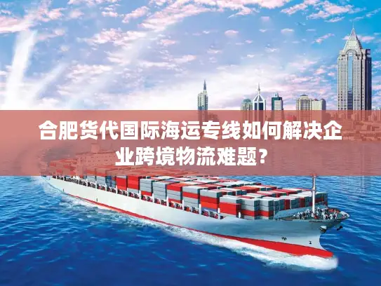 合肥货代国际海运专线如何解决企业跨境物流难题？