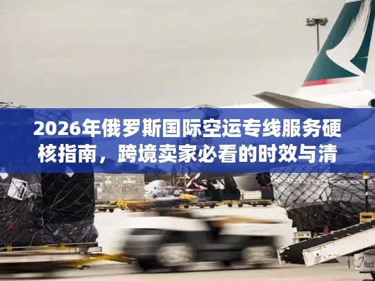 2026年俄罗斯国际空运专线服务硬核指南，跨境卖家必看的时效与清关门道