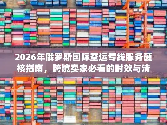 2026年俄罗斯国际空运专线服务硬核指南，跨境卖家必看的时效与清关门道