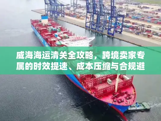 威海海运清关全攻略，跨境卖家专属的时效提速、成本压缩与合规避坑秘籍