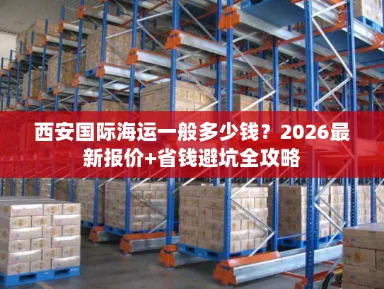 西安国际海运一般多少钱？2026最新报价+省钱避坑全攻略